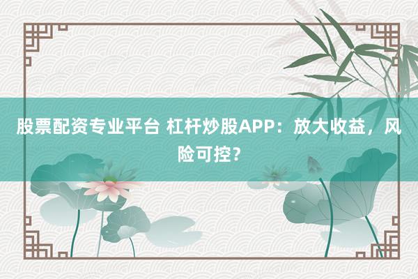 股票配资专业平台 杠杆炒股APP：放大收益，风险可控？