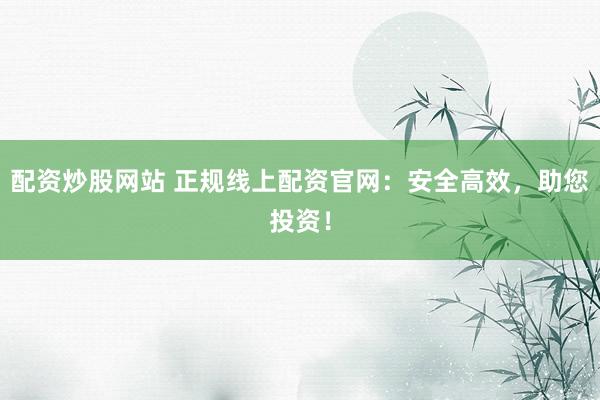 配资炒股网站 正规线上配资官网：安全高效，助您投资！