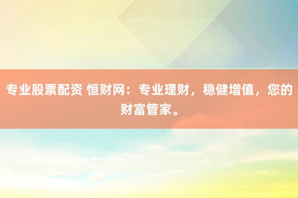 专业股票配资 恒财网：专业理财，稳健增值，您的财富管家。
