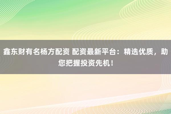 鑫东财有名杨方配资 配资最新平台：精选优质，助您把握投资先机！