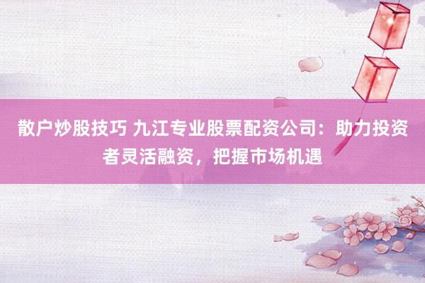 散户炒股技巧 九江专业股票配资公司：助力投资者灵活融资，把握市场机遇