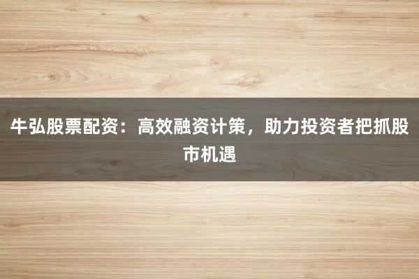 牛弘股票配资：高效融资计策，助力投资者把抓股市机遇