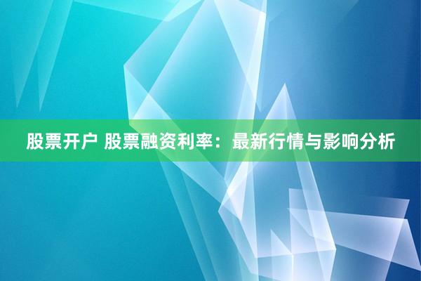 股票开户 股票融资利率：最新行情与影响分析