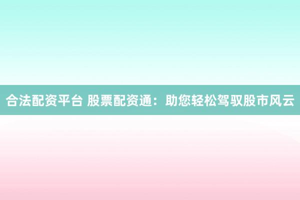 合法配资平台 股票配资通：助您轻松驾驭股市风云