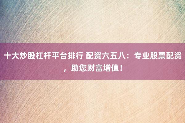 十大炒股杠杆平台排行 配资六五八：专业股票配资，助您财富增值！