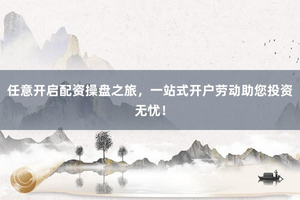 任意开启配资操盘之旅，一站式开户劳动助您投资无忧！