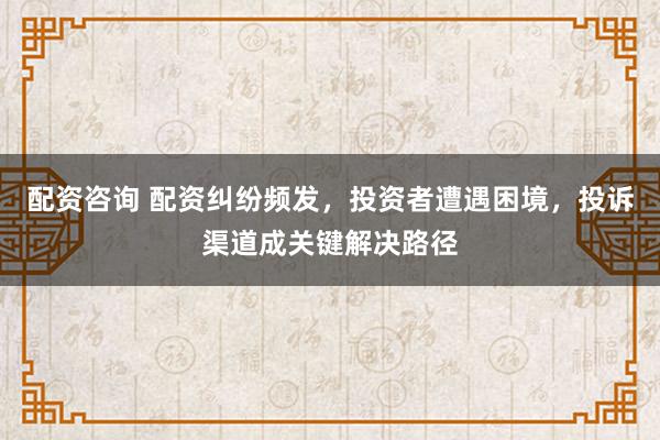 配资咨询 配资纠纷频发，投资者遭遇困境，投诉渠道成关键解决路径