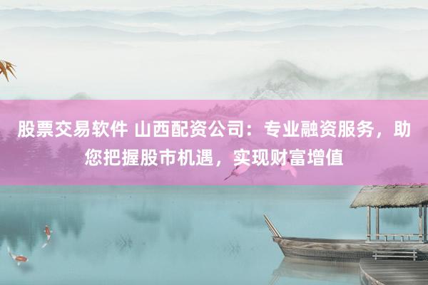 股票交易软件 山西配资公司：专业融资服务，助您把握股市机遇，实现财富增值