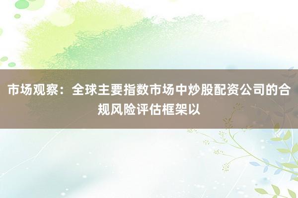 市场观察：全球主要指数市场中炒股配资公司的合规风险评估框架以