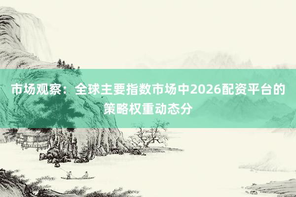 市场观察：全球主要指数市场中2026配资平台的策略权重动态分
