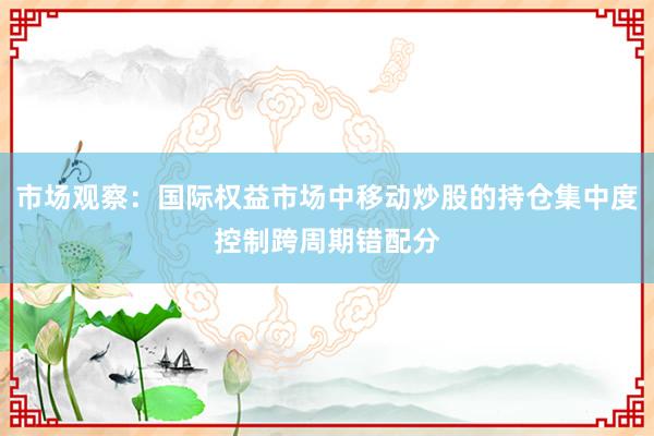 市场观察：国际权益市场中移动炒股的持仓集中度控制跨周期错配分