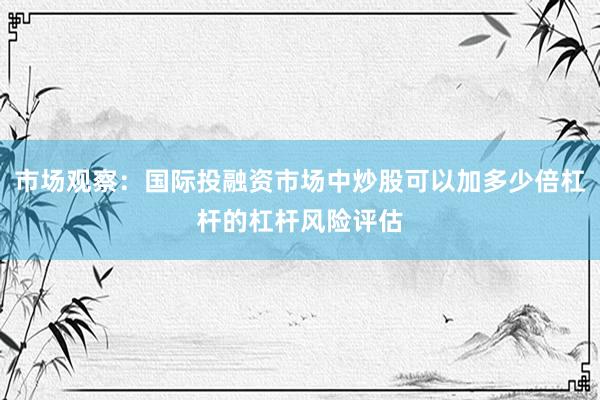 市场观察：国际投融资市场中炒股可以加多少倍杠杆的杠杆风险评估