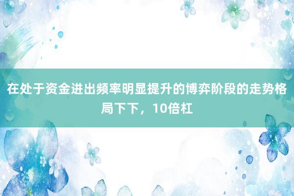 在处于资金进出频率明显提升的博弈阶段的走势格局下下，10倍杠