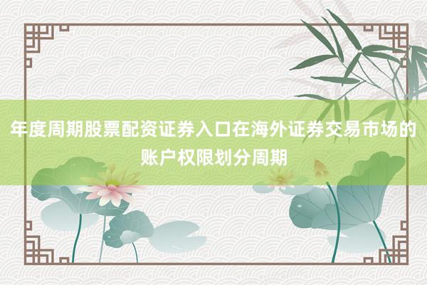 年度周期股票配资证券入口在海外证券交易市场的账户权限划分周期