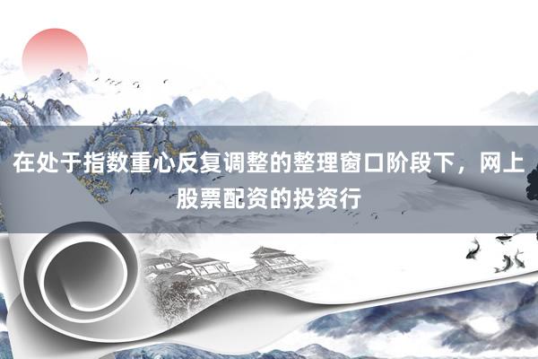 在处于指数重心反复调整的整理窗口阶段下，网上股票配资的投资行