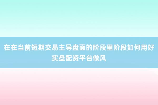 在在当前短期交易主导盘面的阶段里阶段如何用好实盘配资平台做风