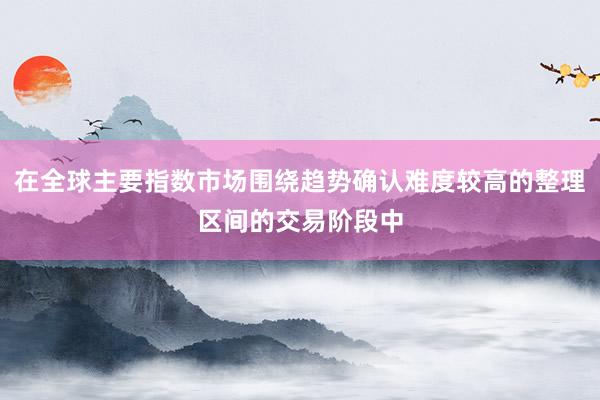 在全球主要指数市场围绕趋势确认难度较高的整理区间的交易阶段中