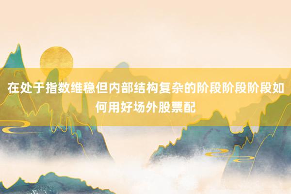 在处于指数维稳但内部结构复杂的阶段阶段阶段如何用好场外股票配