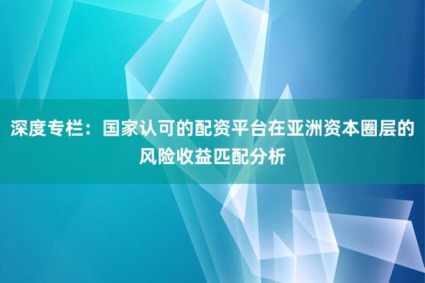 深度专栏：国家认可的配资平台在亚洲资本圈层的风险收益匹配分析