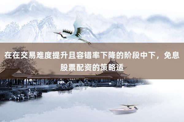 在在交易难度提升且容错率下降的阶段中下，免息股票配资的策略适