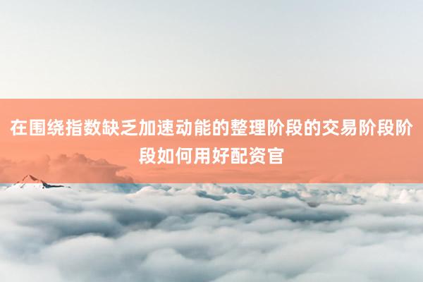 在围绕指数缺乏加速动能的整理阶段的交易阶段阶段如何用好配资官