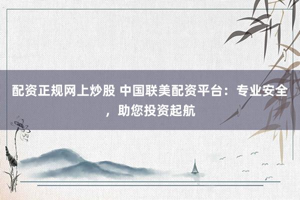 配资正规网上炒股 中国联美配资平台：专业安全，助您投资起航