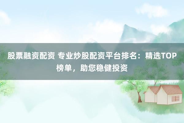 股票融资配资 专业炒股配资平台排名：精选TOP榜单，助您稳健投资