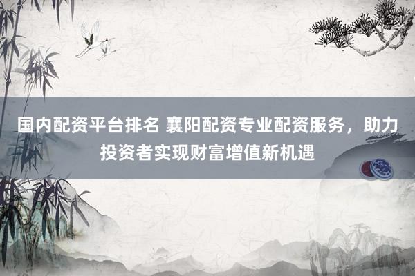 国内配资平台排名 襄阳配资专业配资服务，助力投资者实现财富增值新机遇