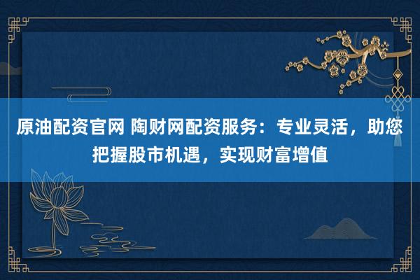 原油配资官网 陶财网配资服务：专业灵活，助您把握股市机遇，实现财富增值
