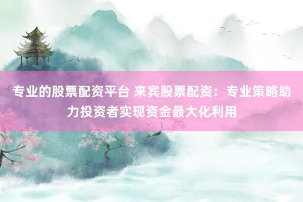 专业的股票配资平台 来宾股票配资：专业策略助力投资者实现资金最大化利用