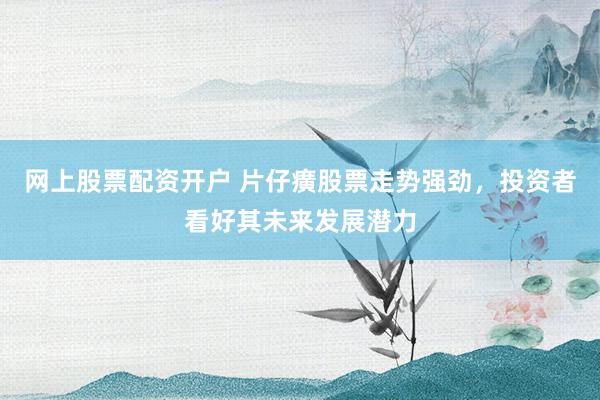 网上股票配资开户 片仔癀股票走势强劲，投资者看好其未来发展潜力