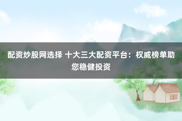 配资炒股网选择 十大三大配资平台：权威榜单助您稳健投资