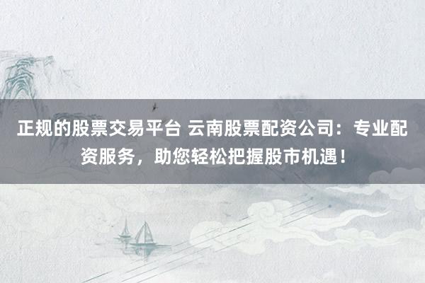 正规的股票交易平台 云南股票配资公司：专业配资服务，助您轻松把握股市机遇！