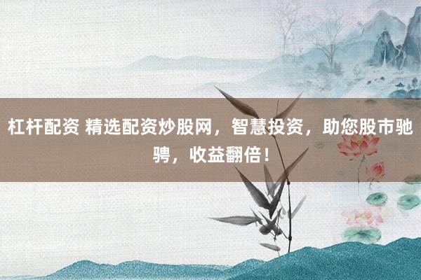杠杆配资 精选配资炒股网，智慧投资，助您股市驰骋，收益翻倍！