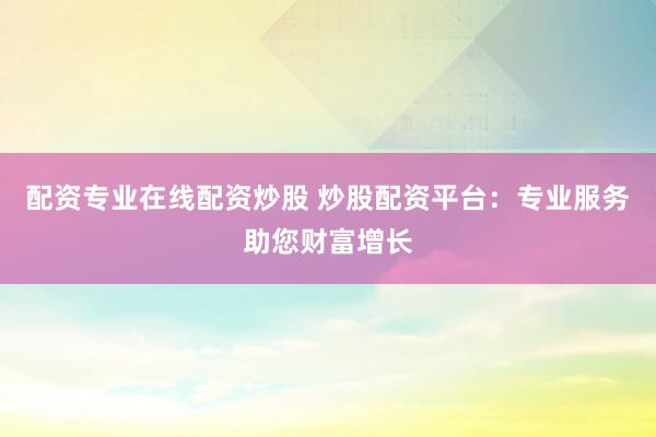 配资专业在线配资炒股 炒股配资平台：专业服务助您财富增长