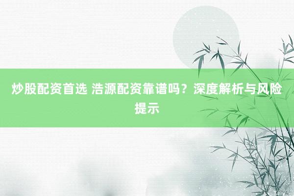 炒股配资首选 浩源配资靠谱吗？深度解析与风险提示
