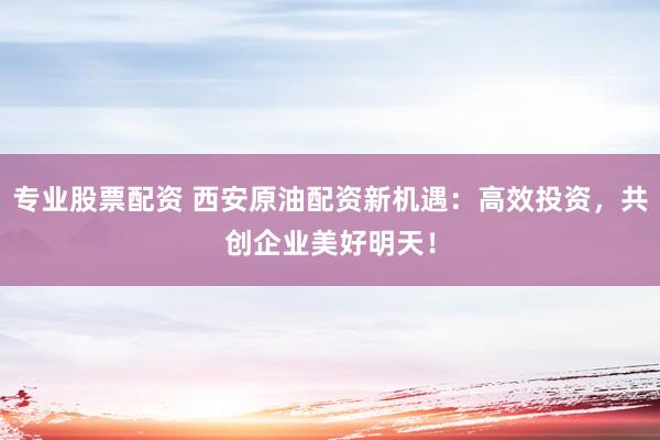 专业股票配资 西安原油配资新机遇：高效投资，共创企业美好明天！