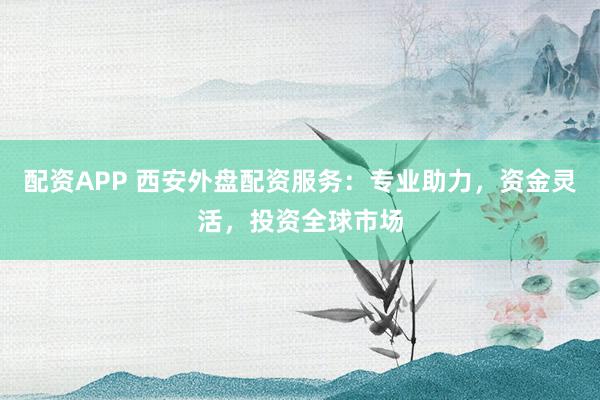 配资APP 西安外盘配资服务：专业助力，资金灵活，投资全球市场