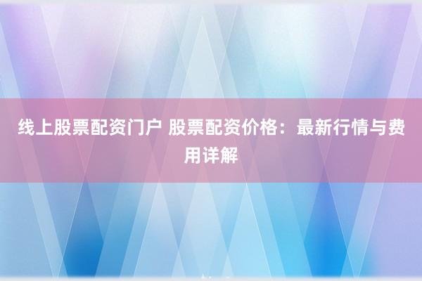 线上股票配资门户 股票配资价格：最新行情与费用详解