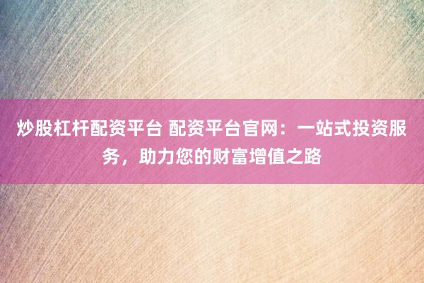 炒股杠杆配资平台 配资平台官网：一站式投资服务，助力您的财富增值之路