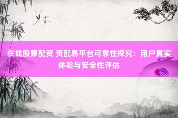 在线股票配资 资配易平台可靠性探究：用户真实体验与安全性评估