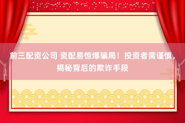前三配资公司 资配易惊爆骗局！投资者需谨慎，揭秘背后的欺诈手段