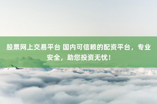 股票网上交易平台 国内可信赖的配资平台，专业安全，助您投资无忧！