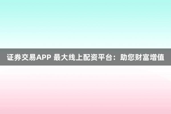 证券交易APP 最大线上配资平台：助您财富增值