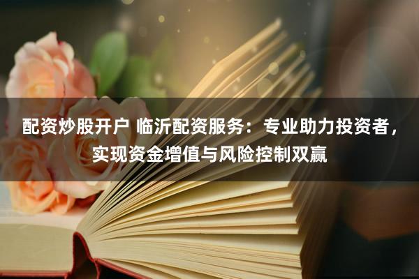 配资炒股开户 临沂配资服务：专业助力投资者，实现资金增值与风险控制双赢