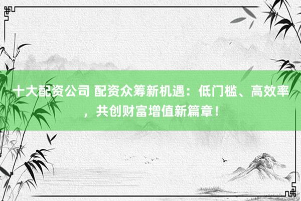 十大配资公司 配资众筹新机遇：低门槛、高效率，共创财富增值新篇章！