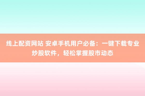 线上配资网站 安卓手机用户必备：一键下载专业炒股软件，轻松掌握股市动态