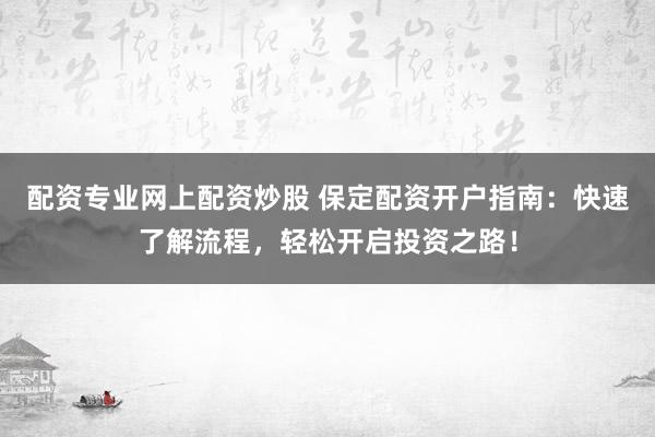 配资专业网上配资炒股 保定配资开户指南：快速了解流程，轻松开启投资之路！