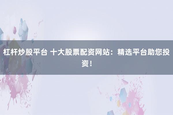 杠杆炒股平台 十大股票配资网站：精选平台助您投资！