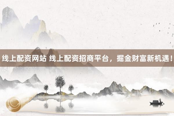 线上配资网站 线上配资招商平台，掘金财富新机遇！